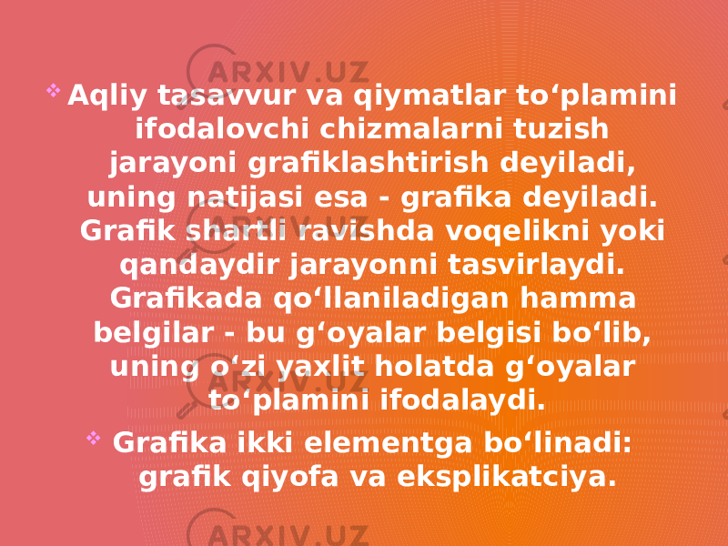   Aqliy tasavvur va qiymatlar to‘plamini ifodalovchi chizmalarni tuzish jarayoni grafiklashtirish deyiladi, uning natijasi esa - grafika deyiladi. Grafik shartli ravishda voqelikni yoki qandaydir jarayonni tasvirlaydi. Grafikada qo‘llaniladigan hamma belgilar - bu g‘oyalar belgisi bo‘lib, uning o‘zi yaxlit holatda g‘oyalar to‘plamini ifodalaydi.  Grafika ikki elementga bo‘linadi: grafik qiyofa va eksplikatciya. 