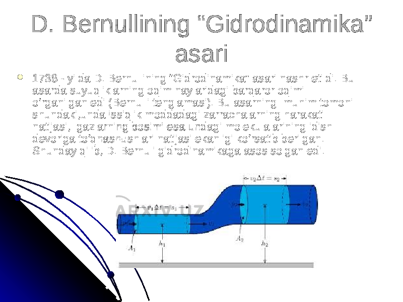 D. Bernullining “Gidrodinamika” D. Bernullining “Gidrodinamika” asariasari  1738 - yilda D. Bernullining “Gidrodinamika” asari nashr etildi. 1738 - yilda D. Bernullining “Gidrodinamika” asari nashr etildi. Bu Bu asarda suyuqliklarning oqim naylaridagi barqaror oqimi asarda suyuqliklarning oqim naylaridagi barqaror oqimi o’rganilgan edi (Bernulli tenglamasi). Bu asarning muhim tomoni o’rganilgan edi (Bernulli tenglamasi). Bu asarning muhim tomoni shundaki,unda issiqlik moddadagi zarrachalarning harakati shundaki,unda issiqlik moddadagi zarrachalarning harakati natijasi, gazlarning bosimi esa undagi molekulalarining idish natijasi, gazlarning bosimi esa undagi molekulalarining idish devoriga to’qnashushlari natijasi ekanligi ko’rsatib berilgan. devoriga to’qnashushlari natijasi ekanligi ko’rsatib berilgan. Shunday qilib, D. Bernuli gidrodinamikaga asos solgan edi.Shunday qilib, D. Bernuli gidrodinamikaga asos solgan edi. 