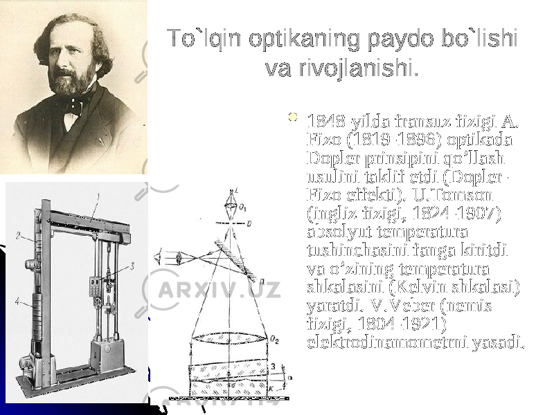 To`lqin optikaning paydo bo`lishi To`lqin optikaning paydo bo`lishi va rivojlanishi.va rivojlanishi.  1848-yilda fransuz fizigi A. 1848-yilda fransuz fizigi A. Fizo (1819-1896) optikada Fizo (1819-1896) optikada Dopler prinsipini qo’llash Dopler prinsipini qo’llash usulini taklif etdi (Dopler-usulini taklif etdi (Dopler- Fizo effekti). U.Tomson Fizo effekti). U.Tomson (ingliz fizigi, 1824-1907) (ingliz fizigi, 1824-1907) absolyut temperatura absolyut temperatura tushinchasini fanga kiritdi tushinchasini fanga kiritdi va o’zining temperatura va o’zining temperatura shkalasini (Kelvin shkalasi) shkalasini (Kelvin shkalasi) yaratdi. V.Veber (nemis yaratdi. V.Veber (nemis fizigi, 1804-1921) fizigi, 1804-1921) elektrodinamometrni yasadi. elektrodinamometrni yasadi. 
