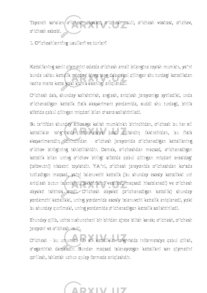 Tayanch so‘zlar: o‘lchash obyekti, o‘lchash usuli, o‘lchash vositasi, o‘lchov, o‘lchash asbobi. 1. O‘lchashlarning usullari va turlari Kattalikning sonli qiymatini odatda o‘lchash amali bilangina topish mumkin, ya’ni bunda ushbu kattalik miqdori birga teng deb qabul qilingan shu turdagi kattalikdan necha marta katta yoki kichik ekanligi aniqlanadi. O‘lchash deb, shunday solishtirish, anglash, aniqlash jarayoniga aytiladiki, unda o‘lchanadigan kattalik fizik eksperiment yordamida, xuddi shu turdagi, birlik sifatida qabul qilingan miqdori bilan o‘zaro solishtiriladi. Bu ta’rifdan shunday xulosaga kelish mumkinki: birinchidan, o‘lchash bu har xil kattaliklar to‘g‘risida informatsiya hosil qilishdir; ikkinchidan, bu fizik eksperimentdir; uchinchidan - o‘lchash jarayonida o‘lchanadigan kattalikning o‘lchov birligining ishlatilishidir. Demak, o‘lchashdan maqsad, o‘lchanadigan kattalik bilan uning o‘lchov birligi sifatida qabul qilingan miqdori orasidagi (tafovutni) nisbatni topishdir. YA’ni, o‘lchash jarayonida o‘lchashdan ko‘zda tutiladigan maqsad, ya’ni izlanuvchi kattalik (bu shunday asosiy kattalikki uni aniqlash butun izlanishni, tekshirishni vazifasi, maqsadi hisoblanadi) va o‘lchash obyekti ishtirok etadi. O‘lchash obyekti (o‘lchanadigan kattalik) shunday yordamchi kattalikki, uning yordamida asosiy izlanuvchi kattalik aniqlanadi, yoki bu shunday qurilmaki, uning yordamida o‘lchanadigan kattalik solishtiriladi. Shunday qilib, uchta tushunchani bir-biridan ajrata bilish kerak; o‘lchash, o‘lchash jarayoni va o‘lchash usuli. O‘lchash - bu umuman har xil kattaliklar to‘g‘risida informatsiya qabul qilish, o‘zgartirish demakdir. Bundan maqsad izlanayotgan kattalikni son qiymatini qo‘llash, ishlatish uchun qulay formada aniqlashdir. 