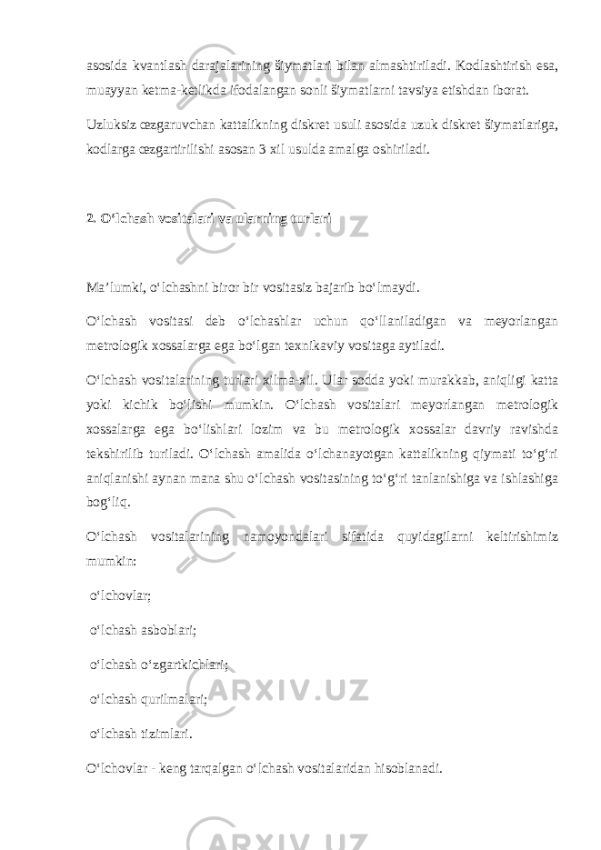 asosida kvantlash darajalarining šiymatlari bilan almashtiriladi. Kodlashtirish esa, muayyan ketma-ketlikda ifodalangan sonli šiymatlarni tavsiya etishdan iborat. Uzluksiz œzgaruvchan kattalikning diskret usuli asosida uzuk diskret šiymatlariga, kodlarga œzgartirilishi asosan 3 xil usulda amalga oshiriladi. 2. O‘lchash vositalari va ularning turlari Ma’lumki, o‘lchashni biror bir vositasiz bajarib bo‘lmaydi. O‘lchash vositasi deb o‘lchashlar uchun qo‘llaniladigan va meyorlangan metrologik xossalarga ega bo‘lgan texnikaviy vositaga aytiladi. O‘lchash vositalarining turlari xilma-xil. Ular sodda yoki murakkab, aniqligi katta yoki kichik bo‘lishi mumkin. O‘lchash vositalari meyorlangan metrologik xossalarga ega bo‘lishlari lozim va bu metrologik xossalar davriy ravishda tekshirilib turiladi. O‘lchash amalida o‘lchanayotgan kattalikning qiymati to‘g‘ri aniqlanishi aynan mana shu o‘lchash vositasining to‘g‘ri tanlanishiga va ishlashiga bog‘liq. O‘lchash vositalarining namoyondalari sifatida quyidagilarni keltirishimiz mumkin: o‘lchovlar; o‘lchash asboblari; o‘lchash o‘zgartkichlari; o‘lchash qurilmalari; o‘lchash tizimlari. O‘lchovlar - keng tarqalgan o‘lchash vositalaridan hisoblanadi. 