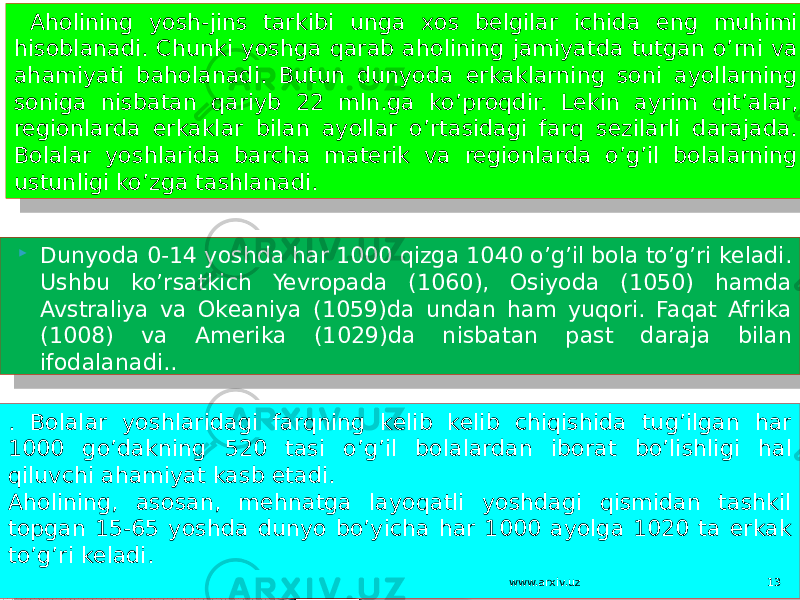  Dunyoda 0-14 yoshda har 1000 qizga 1040 o’g’il bola to’g’ri keladi. Ushbu ko’rsatkich Yevropada (1060), Osiyoda (1050) hamda Avstraliya va Okeaniya (1059)da undan ham yuqori. Faqat Afrika (1008) va Amerika (1029)da nisbatan past daraja bilan ifodalanadi.. . Bolalar yoshlaridagi farqning kelib kelib chiqishida tug’ilgan har 1000 go’dakning 520 tasi o’g’il bolalardan iborat bo’lishligi hal qiluvchi ahamiyat kasb etadi. Aholining, asosan, mehnatga layoqatli yoshdagi qismidan tashkil topgan 15-65 yoshda dunyo bo’yicha har 1000 ayolga 1020 ta erkak to’g’ri keladi. Aholining yosh-jins tarkibi unga xos belgilar ichida eng muhimi hisoblanadi. Chunki yoshga qarab aholining jamiyatda tutgan o’rni va ahamiyati baholanadi. Butun dunyoda erkaklarning soni ayollarning soniga nisbatan qariyb 22 mln.ga ko’proqdir. Lekin ayrim qit’alar, regionlarda erkaklar bilan ayollar o’rtasidagi farq sezilarli darajada. Bolalar yoshlarida barcha materik va regionlarda o’g’il bolalarning ustunligi ko’zga tashlanadi. www.arxiv.uz 13 01 2D 2F 15 3E02 08 04 0A 02 2B08 151F 12 12 1C 151F 1F 05 1E10 06 30 0A 