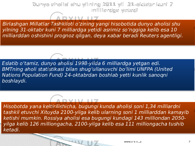 Birlashgan Millatlar Tashkiloti o‘zining yangi hisobotida dunyo aholisi shu yilning 31-oktabr kuni 7 milliardga yetidi asrimiz so‘nggiga kelib esa 10 milliarddan oshishini prognoz qilgan, deya xabar beradi Reuters agentligi.   Eslatib o‘tamiz, dunyo aholisi 1998-yilda 6 milliardga yetgan edi. BMTning aholi statistikasi bilan shug‘ullanuvchi bo‘limi UNFPA (United Nations Population Fund) 24-oktabrdan boshlab yetti kunlik sanoqni boshlaydi.   Hisobotda yana keltirilishicha, bugungi kunda aholisi soni 1,34 milliardni tashkil etuvchi Xitoyda 2100-yilga kelib ularning soni 1 milliarddan kamayib ketishi mumkin. Rossiya aholisi esa bugungi kundagi 143 milliondan 2050- yilga kelib 126 milliongacha, 2100-yilga kelib esa 111 milliongacha tushib ketadi. Dunyo aholisi shu yilning 2011 yil 31-oktabr kuni 7 milliardga yetadi   www.arxiv.uz 2 01 12 1A 0C 23 01 2A 13 0C 32 0C 0E 12 0E 