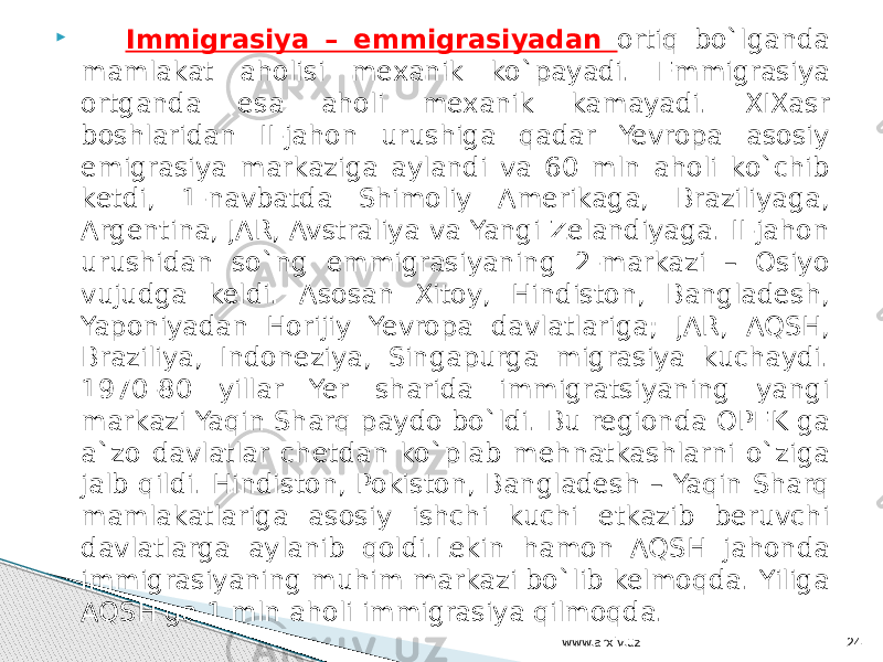  Immigrasiya – emmigrasiyadan ortiq bo`lganda mamlakat aholisi mexanik ko`payadi. Emmigrasiya ortganda esa aholi mexanik kamayadi. XIXasr boshlaridan II-jahon urushiga qadar Yevropa asosiy emigrasiya markaziga aylandi va 60 mln aholi ko`chib ketdi, 1-navbatda Shimoliy Amerikaga, Braziliyaga, Argentina, JAR, Avstraliya va Yangi Zelandiyaga. II-jahon urushidan so`ng emmigrasiyaning 2-markazi – Osiyo vujudga keldi. Asosan Xitoy, Hindiston, Bangladesh, Yaponiyadan Horijiy Yevropa davlatlariga; JAR, AQSH, Braziliya, Indoneziya, Singapurga migrasiya kuchaydi. 1970-80 yillar Yer sharida immigratsiyaning yangi markazi Yaqin Sharq paydo bo`ldi. Bu regionda OPEK ga a`zo davlatlar chetdan ko`plab mehnatkashlarni o`ziga jalb qildi. Hindiston, Pokiston, Bangladesh – Yaqin Sharq mamlakatlariga asosiy ishchi kuchi etkazib beruvchi davlatlarga aylanib qoldi.Lekin hamon AQSH jahonda immigrasiyaning muhim markazi bo`lib kelmoqda. Yiliga AQSH ga 1 mln aholi immigrasiya qilmoqda. www.arxiv.uz 24 