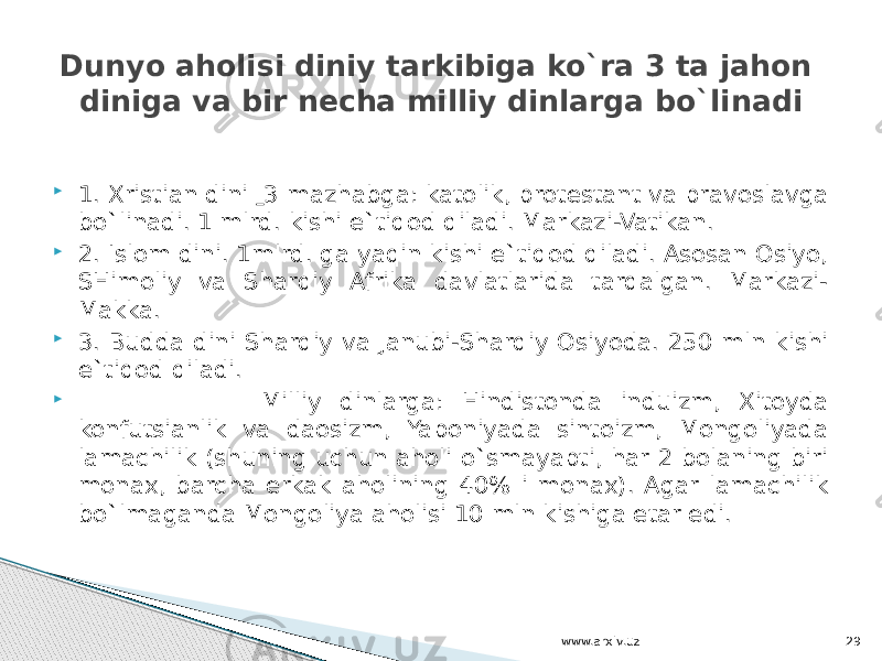  1. Xristian dini 3 mazhabga: katolik, protestant va pravoslavga bo`linadi. 1 mlrd. kishi e`tiqod qiladi. Markazi-Vatikan.  2. Islom dini. 1mlrd. ga yaqin kishi e`tiqod qiladi. Asosan Osiyo, SHimoliy va Sharqiy Afrika davlatlarida tarqalgan. Markazi- Makka.  3. Budda dini Sharqiy va Janubi-Sharqiy Osiyoda. 250 mln kishi e`tiqod qiladi.  Milliy dinlarga: Hindistonda induizm, Xitoyda konfutsianlik va daosizm, Yaponiyada sintoizm, Mongoliyada lamachilik (shuning uchun aholi o`smayapti, har 2 bolaning biri monax, barcha erkak aholining 40% i monax). Agar lamachilik bo`lmaganda Mongoliya aholisi 10 mln kishiga etar edi.Dunyo aholisi diniy tarkibiga ko`ra 3 ta jahon diniga va bir necha milliy dinlarga bo`linadi www.arxiv.uz 29 