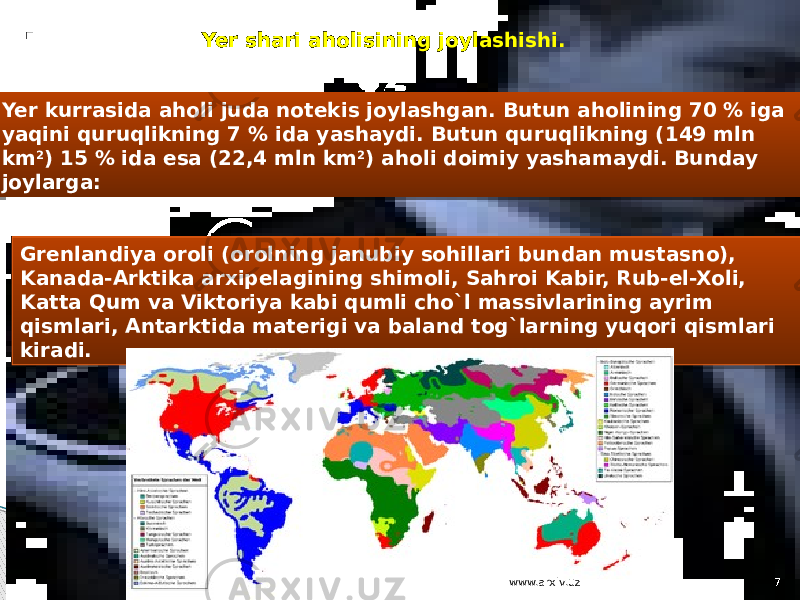 . Yer kurrasida aholi juda notekis joylashgan. Butun aholining 70 % iga yaqini quruqlikning 7 % ida yashaydi. Butun quruqlikning (149 mln km 2 ) 15 % ida esa (22,4 mln km 2 ) aholi doimiy yashamaydi. Bunday joylarga: Grenlandiya oroli (orolning janubiy sohillari bundan mustasno), Kanada-Arktika arxipelagining shimoli, Sahroi Kabir, Rub-el-Xoli, Katta Qum va Viktoriya kabi qumli cho`l massivlarining ayrim qismlari, Antarktida materigi va baland tog`larning yuqori qismlari kiradi. Yer shari aholisining joylashishi. www.arxiv.uz 7 22 08 12 1C 24 1C 24 03 30 34 34 35 12 