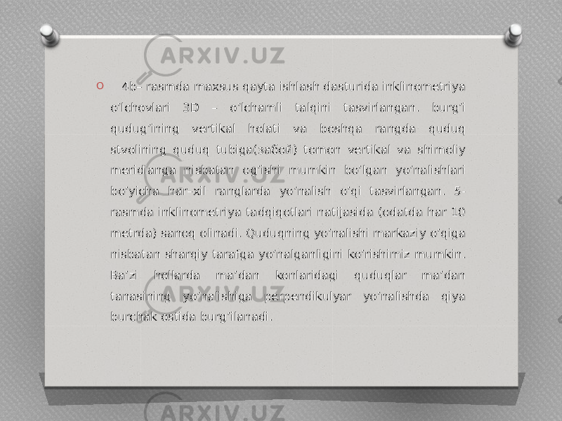 O 4b– rasmda maxsus qayta ishlash dasturida inklinometriya oʼlchovlari 3D – oʼlchamli talqini tasvirlangan. burgʼi qudugʼining vertikal holati va boshqa rangda quduq stvolining quduq tubiga(забой) tomon vertikal va shimoliy meridianga nisbatan ogʼishi mumkin boʼlgan yoʼnalishlari boʼyicha har–xil ranglarda yoʼnalish o’qi tasvirlangan. 5- rasmda inklinometriya tadqiqotlari natijasida (odatda har 10 metrda) sanoq olinadi. Quduqning yoʼnalishi markaziy oʼqiga nisbatan sharqiy tarafga yoʼnalganligini koʼrishimiz mumkin. Ba’zi hollarda maʼdan konlaridagi quduqlar ma’dan tanasining yo’nalishiga perpendikulyar yo’nalishda qiya burchak ostida burgʼilanadi. 