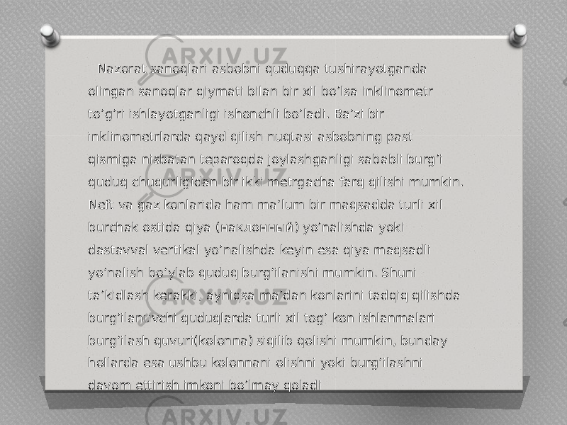  Nazorat sanoqlari asbobni quduqqa tushirayotganda olingan sanoqlar qiymati bilan bir xil boʼlsa inklinometr toʼgʼri ishlayotganligi ishonchli boʼladi. Baʼzi bir inklinometrlarda qayd qilish nuqtasi asbobning past qismiga nisbatan teparoqda joylashganligi sababli burgʼi quduq chuqurligidan bir ikki metrgacha farq qilishi mumkin. Neft va gaz konlarida ham maʼlum bir maqsadda turli xil burchak ostida qiya (наклонный) yoʼnalishda yoki dastavval vertikal yoʼnalishda keyin esa qiya maqsadli yoʼnalish boʼylab quduq burgʼilanishi mumkin. Shuni taʼkidlash kerakki, ayniqsa maʼdan konlarini tadqiq qilishda burgʼilanuvchi quduqlarda turli xil togʼ kon ishlanmalari burgʼilash quvuri(kolonna) siqilib qolishi mumkin, bunday hollarda esa ushbu kolonnani olishni yoki burgʼilashni davom ettirish imkoni boʼlmay qoladi 