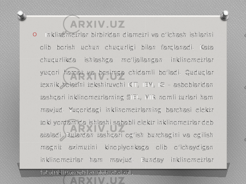 O Inklinometrlar birbiridan diametri va oʼlchash ishlarini olib borish uchun chuqurligi bilan farqlanadi. Kata chuqurlikda ishlashga moʼljallangan inklinometrlar yuqori haroat va bosimga chidamli boʼladi. Quduqlar texnik holatini tekshiruvchi KIT, IEM, IG – asboblaridan tashqari inklinometrlarning SIEL, MIR nomli turlari ham mavjud. Yuqoridagi inklinometrlarning barchasi elektr toki yordamida ishlashi sababli elektr inklinometrlar deb ataladi. Bulardan tashqari ogʼish burchagini va egilish magnit azimutini kinoplyonkaga olib oʼlchaydigan inklinometrlar ham mavjud. Bunday inklinometrlar fotoinklinometrlar deb ataladi. 