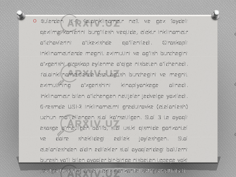 O Bulardan IF-6 fotoinklinometr neft va gaz foydali qazilma konlarini burgʼilash vaqtida, elektr inklinometr oʼlchovlarini o’tkazishda qoʼllaniladi. Giroskopli inklinometrlarda magnit azimutini va ogʼish burchagini oʼzgarishi giroskop aylanma oʼqiga nisbatan oʼlchanadi. Fotoinklinometrlarda esa ogʼish burchagini va magnit azimutining oʼzgarishini kinoplyonkaga olinadi. Inklinometr bilan oʼlchangan natijalar jadvalga yoziladi. 6-rasmda USI-2 inklinometrni graduirovka (etalonlash) uchun moʼljallangan stol koʼrsatilgan. Stol 3 ta oyoqli asosga oʼrnatilgan boʼlib, stol ustki qismida gorizontal va doira shaklidagi adilak joylashgan. Stol etalonlashdan oldin adilaklar stol oyoqlaridagi boltlarni burash yo’li bilan oyoqlar bir-biriga nisbatan tepaga yoki pastga tushirish orqali tekis gorizontal sathga keltiriladi. 