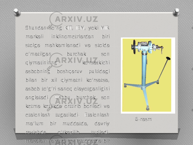 Shundan soʼng KIT, IEM, yoki MIR markali inklinometrlardan biri stolga mahkamlanadi va stolda oʼrnatilgan burchak son qiymatininng ko’rsatkichi asbobning boshqaruv pultidagi bilan bir xil qiymatni ko’rsatsa, asbob to’g’ri sanoq olayotganligini anglatadi. Ushbu burchak son ketma ketlikda orttirib boriladi va etalonlash tugatiladi. Etalonlash maʼlum bir muddatda, davriy ravishda o’tkazilib turiladi, masalan har uch oy muddatda bir marotaba oʼtkaziladi. 6-rasm 