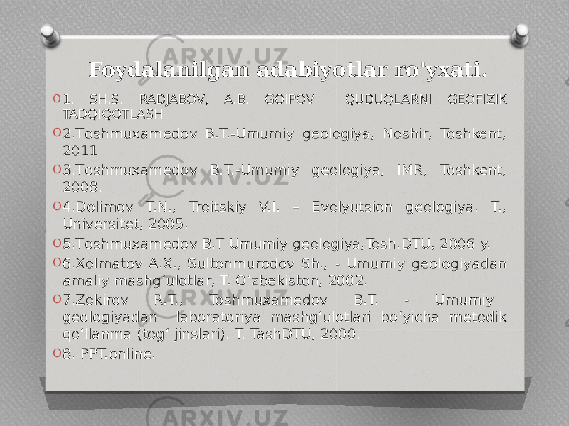  Foydalanilgan adabiyotlar ro&#39;yxati. O 1. SH.S. RADJABOV, A.B. GOIPOV QUDUQLARNI GEOFIZIK TADQIQOTLASH O 2.Тоshmuxamedov B.T.-Umumiy geologiya, Noshir, Toshkent, 2011 O 3.Тоshmuxamedov B.T.-Umumiy geologiya, IMR, Toshkent, 2008. O 4.Dolimov T.N., Troitskiy V.I. – Evolyutsion geologiya. T., Universitet, 2005. O 5.Тоshmuxamedov B.T Umumiy geologiya,Tosh.DTU, 2006 y. O 6.Xolmatov A.X., Sultonmurodov Sh., - Umumiy geologiyadan amaliy mashg‘ulotlar, T. O‘zbekiston, 2002. O 7.Zokirov R.T., Toshmuxamedov B.T. - Umumiy geologiyadan laboratoriya mashg‘ulotlari bo‘yicha metodik qo‘llanma (tog‘ jinslari). T. TashDTU, 2000. O 8. PPT.online. 