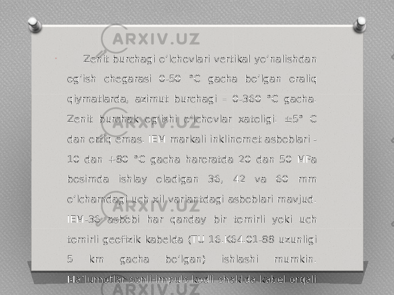 O Zenit burchagi oʼlchovlari vertikal yoʼnalishdan ogʼish chegarasi 0-50 °C gacha boʼlgan oraliq qiymatlarda, azimut burchagi – 0-360 °C gacha. Zenit burchak ogʼishi oʼlchovlar xatoligi: ±5° C dan ortiq emas. IEM markali inklinomet asboblari - 10 dan +80 °C gacha haroratda 20 dan 50 MPa bosimda ishlay oladigan 36, 42 va 60 mm o’lchamdagi uch xil variantdagi asboblari mavjud. IEM-36 asbobi har qanday bir tomirli yoki uch tomirli geofizik kabelda (TU 16.K64.01-88 uzunligi 5 km gacha boʼlgan) ishlashi mumkin. Maʼlumotlar sonli-impuls kodli shaklda kabel orqali uzatiladi (2-rasm) 