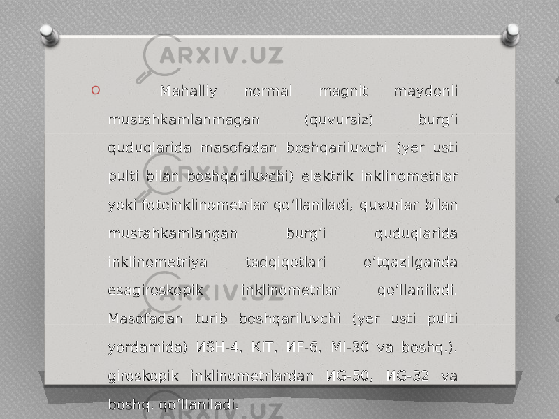 O Mahalliy normal magnit maydonli mustahkamlanmagan (quvursiz) burgʼi quduqlarida masofadan boshqariluvchi (yer usti pulti bilan boshqariluvchi) elektrik inklinometrlar yoki fotoinklinometrlar qoʼllaniladi, quvurlar bilan mustahkamlangan burgʼi quduqlarida inklinometriya tadqiqotlari oʼtqazilganda esagiroskopik inklinometrlar qoʼllaniladi. Masofadan turib boshqariluvchi (yer usti pulti yordamida) ИSH-4, КIТ, ИF-6, MI-30 va boshq.). giroskopik inklinometrlardan ИG-50, ИG-32 va boshq. qoʼllaniladi. 