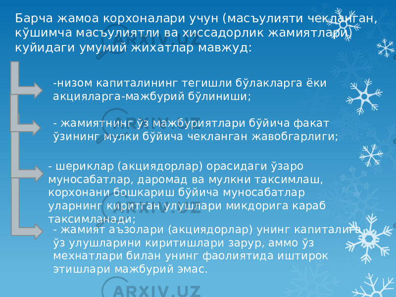 Барча жамоа корхоналари учун (масъулияти чекланган, кўшимча масъулиятли ва хиссадорлик жамиятлари) куйидаги умумий жихатлар мавжуд: -низом капиталининг тегишли бўлакларга ёки акцияларга-мажбурий бўлиниши; - жамиятнинг ўз мажбуриятлари бўйича факат ўзининг мулки бўйича чекланган жавобгарлиги; - шериклар (акциядорлар) орасидаги ўзаро муносабатлар, даромад ва мулкни таксимлаш, корхонани бошкариш бўйича муносабатлар уларнинг киритган улушлари микдорига караб таксимланади; - жамият аъзолари (акциядорлар) унинг капиталига ўз улушларини киритишлари зарур, аммо ўз мехнатлари билан унинг фаолиятида иштирок этишлари мажбурий эмас. 