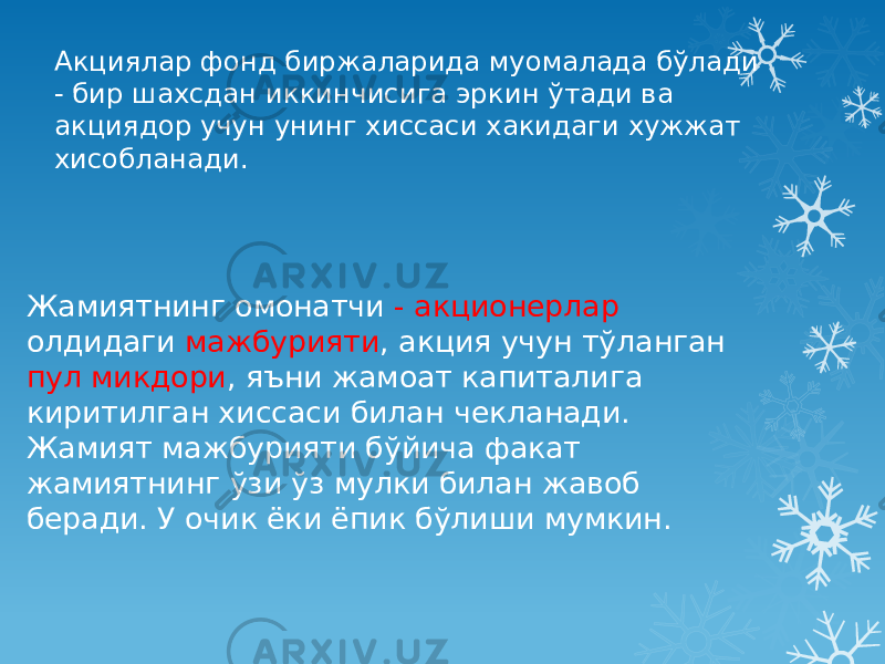 Акциялар фонд биржаларида муомалада бўлади - бир шахсдан иккинчисига эркин ўтади ва акциядор учун унинг хиссаси хакидаги хужжат хисобланади. Жамиятнинг омонатчи - акционерлар олдидаги мажбурияти , акция учун тўланган пул микдори , яъни жамоат капиталига киритилган хиссаси билан чекланади. Жамият мажбурияти бўйича факат жамиятнинг ўзи ўз мулки билан жавоб беради. У очик ёки ёпик бўлиши мумкин. 