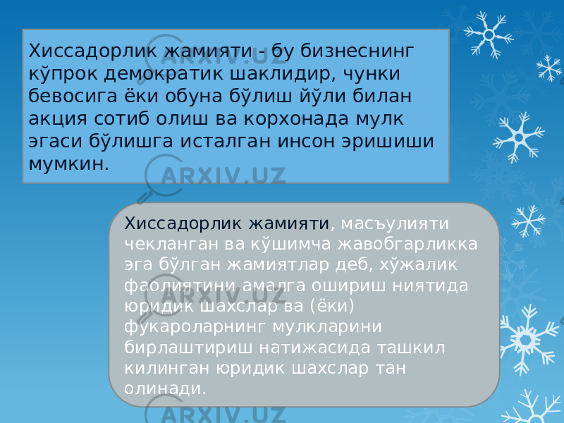 Хиссадорлик жамияти - бу бизнеснинг кўпрок демократик шаклидир, чунки бевосига ёки обуна бўлиш йўли билан акция сотиб олиш ва корхонада мулк эгаси бўлишга исталган инсон эришиши мумкин. Хиссадорлик жамияти , масъулияти чекланган ва кўшимча жавобгарликка эга бўлган жамиятлар деб, хўжалик фаолиятини амалга ошириш ниятида юридик шахслар ва (ёки) фукароларнинг мулкларини бирлаштириш натижасида ташкил килинган юридик шахслар тан олинади. 