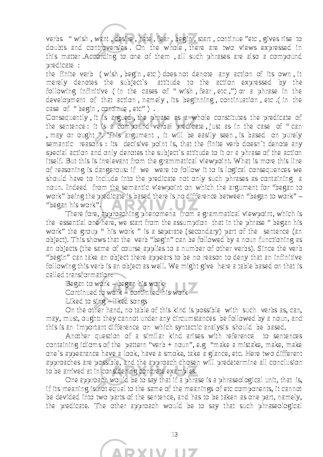 verbs “ wish , want , desire , hate , fear , begin , start , continue ”etc , gives rise to doubts and controversies . On the whole , there are two views expressed in this matter .According to one of them , all such phrases are also a compound predicate : the finite verb ( wish , begin , etc ) does not denote any action of its own , it merely denotes the subject`s attitude to the action expressed by the following infinitive ( in the cases of “ wish , fear , etc ,”) or a phrase in the development of that action , namely , its beginning , continuation , etc .( in the case of “ begin , continue , etc” ) . Consequently , it is argued , the phrase as a whole constitutes the predicate of the sentence : it is a compound verbal predicate , just as in the case of “ can , may or ought ”. This argument , it will be easily seen , is based on purely semantic reasons : its decisive point is, that the finite verb doesn`t denote any special action and only denotes the subject`s attitude to it or a phrase of the action itself. But this is irrelevant from the grammatical viewpoint. What is more this line of reasoning is dangerous: if we were to follow it to is logical consequences we should have to include into the predicate not only such phrases as containing a noun. Indeed from the semantic viewpoint on which the argument for “began to work” being the predicate is based there is no difference between “began to work” – “began his work”. There fore, approaching phenomena from a grammatical viewpoint, which is the essential one here, we start from the assumption that in the phrase “ began his work” the group “ his work ” is a separate (secondary) part of the sentence (an object). This shows that the verb “begin” can be followed by a noun functioning as an objects (the same of course applies to a number of other verbs). Since the verb “begin” can take an object there appears to be no reason to deny that an infinitive following this verb is an object as well. We might give here a table based on that is called transformation: Began to work – began his work Continued to work – continued his work Liked to sing – liked songs On the other hand, no table of this kind is possible with such verbs as, can, may, must, ought: they cannot under any circumstances be followed by a noun, and this is an important difference on which syntactic analysis should be based. Another question of a similar kind arises with reference to sentences containing idioms of the pattern “verb + noun”, e.g “make a mistake, make, make one`s appearance have a look, have a smoke, take a glance, etc. Here two different approaches are possible, and the approach chosen will predetermine all conclusion to be arrived at in considering concrete examples. One approach would be to say that if a phrase is a phraseological unit, that is, if its meaning is not equal to the same of the meanings of etc components, it cannot be devided into two parts of the sentence, and has to be taken as one part, namely, the predicate. The other approach would be to say that such phraseological 13 