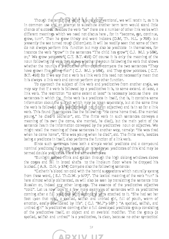 Though the term “link verb” is purely conventional, we will retain it, as it is in common use and an attempt to substitute another term term would stand little chance of success. Besides the verb “be” there are a number of other link verbs with different meanings which we need not discus here , for in “become, get, continue, grow, turn”. Then he grew thirsty and went indoors (D.M, Th. H.L. p-268): but presently the sea turned rough (Idiom).etc. It will be readily seen that some of them do not always perform this function but may also be predicate in themselves, for instance the verb “grow” in the sentences “The child has grow”( C.J. M.J. p-584), or,” We grow potatoes.”( C.T. B.T.-456) Of course it is only the meaning of the noun following the verb that shows whether the noun following the verb that shows whether the noun is a predicative or an object: compare the two sentences “They have grown fine young man” ( C.J. M.J. p-584), and They grow potatoes. ( C.T. B.T.-456) So if we say that a verb is a link verb this need not necessarily mean that it is always a link verb and cannot perform any other function. To approach the subject of link verb and predicative from another angle, we may say that if a verb is fallowed by a predicative it is, to some extend. at least, a link verb. The restriction “to some extent at least” is necessary because there are sentences in which the finite verb is a predicate in itself, that is, it contains some information about the subject which may be taken separately, but at the same time the verb is followed by a predicative (a noun or an adjective) and is in so far a link verb. This found in sentences like the following: “He came home tired. She married young,” he died a bachelor”, etc. The finite verb in such sentences conveys a meaning of its own (he come, she married, he died), but the main point of the sentence lies in the information conveyed by the predicative noun or adjective. We might retell the meaning of these sentences in another way, namely: “He was tired when he came home”, “She was young when he died”, etc. The finite verb, besides being a predicate in itself, also performs the function of a link verb. Since such sentences have both a simple verbal predicate and a compound nominal predicate, they form a special or mixed type: predicates of this kind may be termed double predicates. Here are some examples: “Sunlight seeped think and golden through the high oblong windows above the coges and fell in broad shafts to the linoleum floor where he dropped his bucked. ( A.R. D.H. p-324) Compare also the following sentence: “Catherin`s blood ran cold with the horrid suggestions which naturally sprang from these word, ( S.J. Th.G.W. p-572)”. The lexical meaning of the verb “run” is here almost wholly obliterated, as will also be seen by translating the sentence into Russian or, indeed any other language. The essence of the predicative adjective “cold”. Let us now look at a few more examples of sentences with as predicative coming after a full predicate with secondary parts attached to it. “She had set her foot upon that road, a spoiled, selfish and untried girl, full of youth, warm of emotion, easily bewildered by life”. ( C.J. “M.J”p-582 ) “A spoiled, selfish, and untired girl” is predicative coming after a full developed predicate group consisting of the predicative itself, an object and an averbial modifier. That the group (a spoiled, selfish and untired” is a predicative, is clear, because no other syntactical 17 