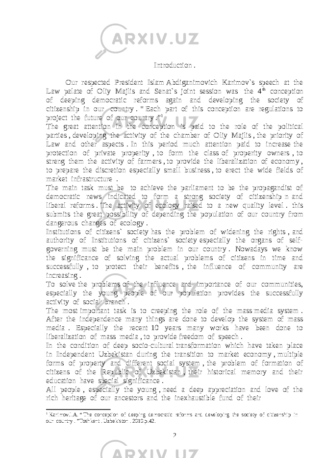 Introduction . Our respected President Islam Abdiganimovich Karimov`s speech at the Law palate of Oliy Majlis and Senat`s joint session was the 4 th conception of deeping democratic reforms again and developing the society of citizenship in our country . “ Each part of this conception are regulations to project the future of our country .” 1 The great attention in the conception is paid to the role of the political parties , developing the activity of the chamber of Oliy Majlis , the priority of Law and other aspects . In this period much attention paid to increase the protection of private properity , to form the class of properity owners , to streng them the activity of farmers , to provide the liberalization of economy , to prepare the discretion especially small business , to erect the wide fields of market infrastructure . The main task must be to achieve the parliament to be the propagandist of democratic news indicated to form a strong society of citizenship n and liberal reforms . The activity of ecology raised to a new quality level . this submits the great possibility of depending the population of our country from dangerous changes of ecology . Institutions of citizens` society has the problem of widening the rights , and authority of Institutions of citizens` society especially the organs of self- governing must be the main problem in our country . Nowadays we know the significance of solving the actual problems of citizens in time and successfully , to protect their benefits , the influence of community are increasing . To solve the problems of the influence and importance of our communities, especially the young people of our population provides the successfully activity of social branch . The most important task is to creeping the role of the mass media system . After the independence many things are done to develop the system of mass media . Especially the recent 10 years many works have been done to liberalization of mass media , to provide freedom of speech . In the condition of deep socio-cultural transformation which have taken place in Independent Uzbekistan during the transition to market economy , multiple forms of property and different social system , the problem of formation of citizens of the Republic of Uzbekistan , their historical memory and their education have special significance . All people , especially the young , need a deep appreciation and love of the rich heritage of our ancestors and the inexhaustible fund of their 1 Karimov.I.A. “ The conception of deeping democratic reforms and developing the society of citizenship in our country . ”Toshkent . Uzbekiston . 2010.p.42. 2 