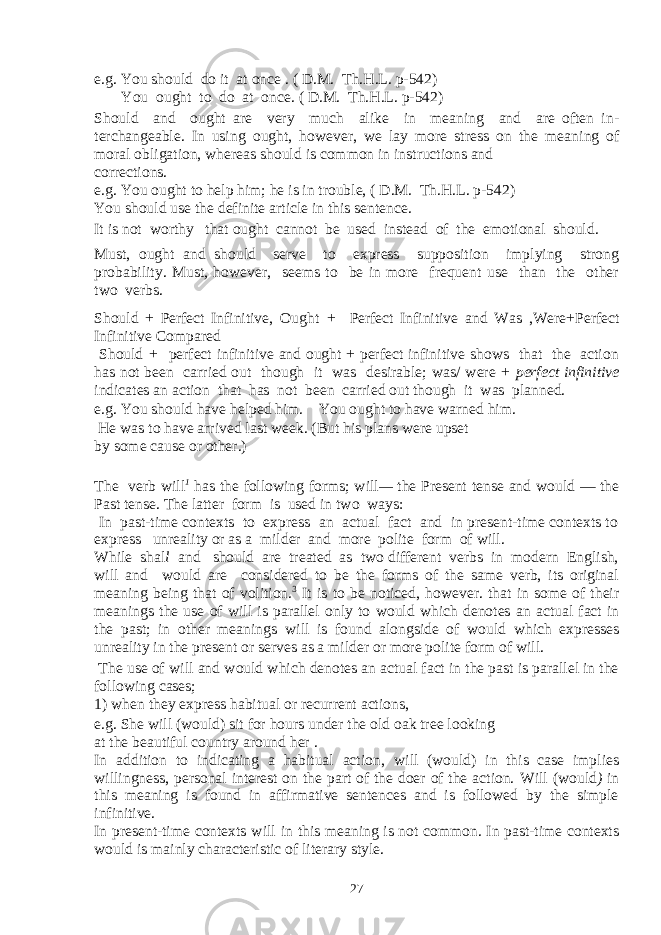 e.g. You should do it at once . ( D.M. Th.H.L. p-542) You ought to do at once. ( D.M. Th.H.L. p-542) Should and ought are very much alike in meaning and are often in - terchangeable. In using ought, however, we lay more stress on the mean ing of moral obligation, whereas should is common in instructions and corrections. e.g. You ought to help him; he is in trouble, ( D.M. Th.H.L. p-542) You should use the definite article in this sentence. It is not worthy that ought cannot be used instead of the emotional should. Must, ought and should serve to express supposition implying strong probability. Must , however, seems to be in more frequent use than the other two verbs. Should + Perfect Infinitive, Ought + Perfect Infinitive and Was , Were +Perfect Infinitive Compared Should + perfect infinitive and ought + perfect infinitive shows that the action has not been carried out though it was desirable; was/ were + perfect infinitive indicates an action that has not been carried out though it was planned. e.g. You should have helped him. You ought to have warned him. He was to have arrived last week. (But his plans were upset by some cause or other.) The verb will 1 has the following forms; will — the Present tense and would — the Past tense. The latter form is used in two ways: In past-time contexts to express an actual fact and in present-time contexts to express unreality or as a milder and more polite form of will. While shal l and should are treated as two different verbs in modern English, will and would are considered to be the forms of the same verb, its original meaning being that of volition. 3 It is to be noticed, how ever. that in some of their meanings the use of will is parallel only to would which denotes an actual fact in the past; in other meanings will is found alongside of would which expresses unreality in the present or serves as a milder or more polite form of will. The use of will and would which denotes an actual fact in the past is parallel in the following cases; 1) when they express habitual or recurrent actions, e.g. She will (would) sit for hours under the old oak tree looking at the beautiful country around her . In addition to indicating a habitual action, will (would) in this case implies willingness, personal interest on the part of the doer of the action. Will (would ) in this meaning is found in affirmative sentences and is followed by the simple infinitive. In present-time contexts will in this meaning is not common. In past-time contexts would is mainly characteristic of literary style. 27 