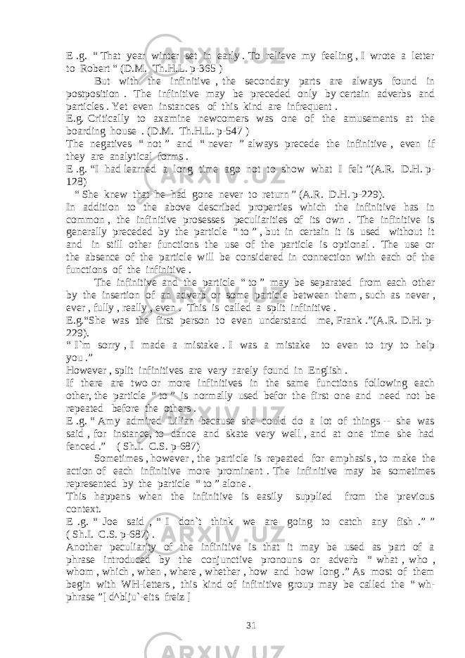 E .g. “ That year winter set in early . To relieve my feeling , I wrote a letter to Robert “ (D.M. Th.H.L. p-365 ) But with the infinitive , the secondary parts are always found in postposition . The infinitive may be preceded only by certain adverbs and particles . Yet even instances of this kind are infrequent . E.g. Critically to axamine newcomers was one of the amusements at the boarding house . (D.M. Th.H.L. p-547 ) The negatives “ not ” and “ never ” always precede the infinitive , even if they are analytical forms . E .g. “I had learned a long time ago not to show what I felt ”(A.R. D.H. p- 128) “ She knew that he had gone never to return ” (A.R. D.H. p-229). In addition to the above described properties which the infinitive has in common , the infinitive prosesses peculiarities of its own . The infinitive is generally preceded by the particle “ to ” , but in certain it is used without it and in still other functions the use of the particle is optional . The use or the absence of the particle will be considered in connection with each of the functions of the infinitive . The infinitive and the particle “ to ” may be separated from each other by the insertion of an adverb or some particle between them , such as never , ever , fully , really , even . This is called a split infinitive . E.g.“She was the first person to even understand me, Frank .”(A.R. D.H. p- 229). “ I`m sorry , I made a mistake . I was a mistake to even to try to help you .” However , split infinitives are very rarely found in English . If there are two or more infinitives in the same functions following each other, the particle “ to ” is normally used befor the first one and need not be repeated before the others . E .g. “ Amy admired Lilian because she could do a lot of things -- she was said , for instance, to dance and skate very well , and at one time she had fenced .” ( Sh.I. C.S. p-687) Sometimes , however , the particle is repeated for emphasis , to make the action of each infinitive more prominent . The infinitive may be sometimes represented by the particle “ to ” alone . This happens when the infinitive is easily supplied from the previous context. E .g. “ Joe said , “ I don`t think we are going to catch any fish .” ” ( Sh.I. C.S. p-687) . Another peculiarity of the infinitive is that it may be used as part of a phrase introduced by the conjunctive pronouns or adverb “ what , who , whom , which , when , where , whether , how and how long .” As most of them begin with WH-letters , this kind of infinitive group may be called the “ wh- phrase ”[ d^blju`-eits freiz ] 31 