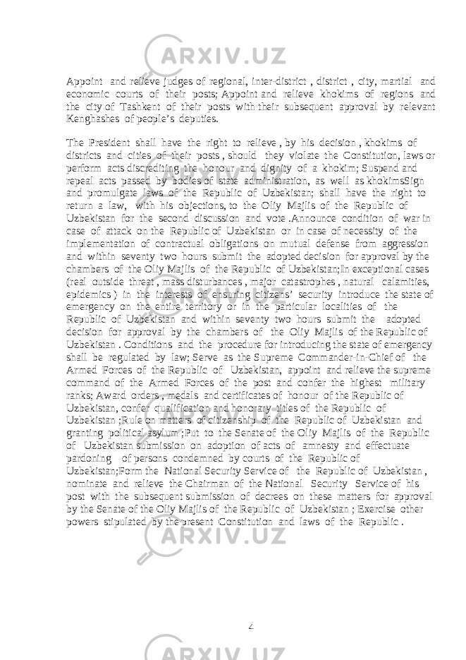 Appoint and relieve judges of regional, inter-district , district , city, martial and economic courts of their posts; Appoint and relieve khokims of regions and the city of Tashkent of their posts with their subsequent approval by relevant Kenghashes of people’s deputies. The President shall have the right to relieve , by his decision , khokims of districts and cities of their posts , should they violate the Constitution, laws or perform acts discrediting the honour and dignity of a khokim; Suspend and repeal acts passed by bodies of state administration, as well as khokimsSign and promulgate laws of the Republic of Uzbekistan; shall have the right to return a law, with his objections, to the Oliy Majlis of the Republic of Uzbekistan for the second discussion and vote .Announce condition of war in case of attack on the Republic of Uzbekistan or in case of necessity of the implementation of contractual obligations on mutual defense from aggression and within seventy two hours submit the adopted decision for approval by the chambers of the Oliy Majlis of the Republic of Uzbekistan;In exceptional cases (real outside threat , mass disturbances , major catastrophes , natural calamities, epidemics ) in the interests of ensuring citizens’ security introduce the state of emergency on the entire territory or in the particular localities of the Republic of Uzbekistan and within seventy two hours submit the adopted decision for approval by the chambers of the Oliy Majlis of the Republic of Uzbekistan . Conditions and the procedure for introducing the state of emergency shall be regulated by law; Serve as the Supreme Commander-in-Chief of the Armed Forces of the Republic of Uzbekistan, appoint and relieve the supreme command of the Armed Forces of the post and confer the highest military ranks; Award orders , medals and certificates of honour of the Republic of Uzbekistan, confer qualification and honorary titles of the Republic of Uzbekistan ;Rule on matters of citizenship of the Republic of Uzbekistan and granting political asylum ;Put to the Senate of the Oliy Majlis of the Republic of Uzbekistan submission on adoption of acts of amnesty and effectuate pardoning of persons condemned by courts of the Republic of Uzbekistan;Form the National Security Service of the Republic of Uzbekistan , nominate and relieve the Chairman of the National Security Service of his post with the subsequent submission of decrees on these matters for approval by the Senate of the Oliy Majlis of the Republic of Uzbekistan ; Exercise other powers stipulated by the present Constitution and laws of the Republic . 4 