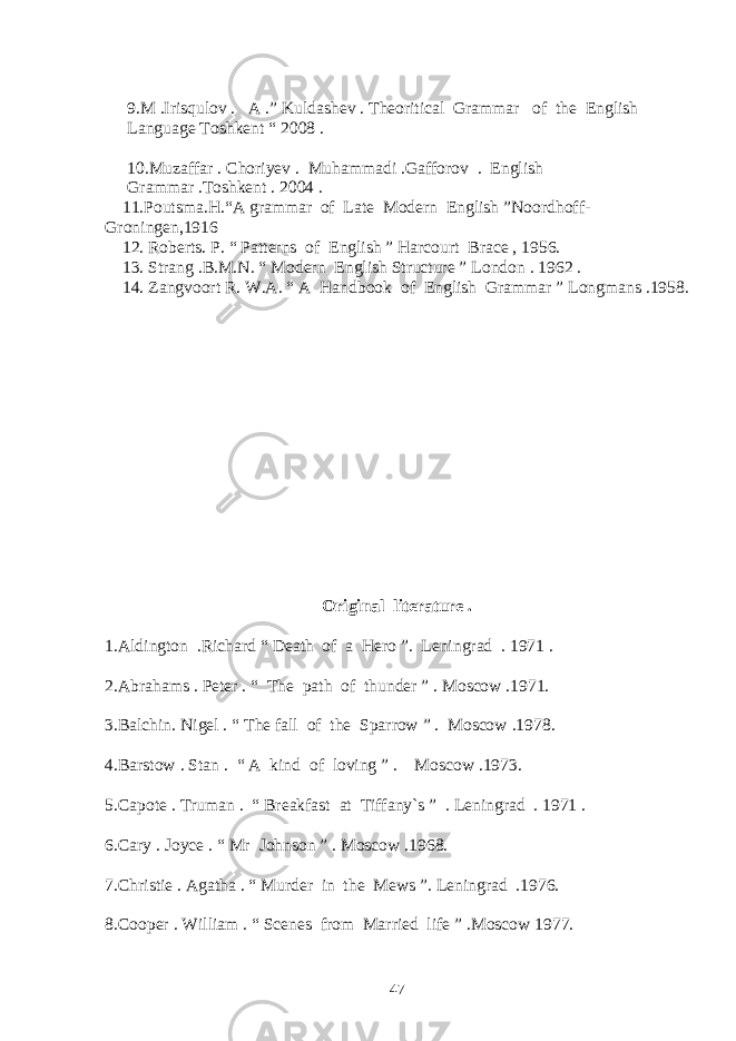 9.M .Irisqulov . A .” Kuldashev . Theoritical Grammar of the English Language Toshkent “ 2008 . 10.Muzaffar . Choriyev . Muhammadi .Gafforov . English Grammar .Toshkent . 2004 . 11. Poutsma.H.“A grammar of Late Modern English ”Noordhoff- Groningen,1916 12. Roberts. P. “ Patterns of English ” Harcourt Brace , 1956. 13. Strang .B.M.N. “ Modern English Structure ” London . 1962 . 14. Zangvoort R. W.A. “ A Handbook of English Grammar ” Longmans .1958. Original literature . 1.Aldington .Richard “ Death of a Hero ”. Leningrad . 1971 . 2.Abrahams . Peter . “ The path of thunder ” . Moscow .1971. 3.Balchin. Nigel . “ The fall of the Sparrow ” . Moscow .1978. 4.Barstow . Stan . “ A kind of loving ” . Moscow .1973. 5.Capote . Truman . “ Breakfast at Tiffany`s ” . Leningrad . 1971 . 6.Cary . Joyce . “ Mr Johnson ” . Moscow .1968. 7.Christie . Agatha . “ Murder in the Mews ”. Leningrad .1976. 8.Cooper . William . “ Scenes from Married life ” .Moscow 1977. 47 