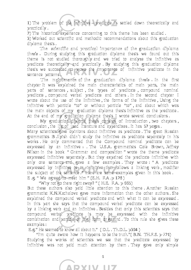 1) The problem of the infinitive – predicate is settled down theoretically and practically . 2) The historical experience concerning to this theme has been studied . 3) Worked out scientific and methodic recommendations about this graduation diploma thesis . The scientific and practical importance of the graduation diploma thesis . During studying this graduation diploma thesis we found out this theme is not studied thoroughly and we tried to analyze the infinitive as predicate theoretically and practically . By studying this graduation diploma thesis we succeeded to prove the importance of infinitive predicate in the sentence patterns . The maintenance of the graduation diploma thesis . In the first chapter It was explained the main characteristics of main parts, the main parts of sentences , subject , the types of predicate , compound nominal predicate , compound verbal predicate and others . In the second chapter I wrote about the use of the Infinitive , the forms of the Infinitive , Using the infinitive with particle “to” or without particle “to” , and about which was the main objects of my graduation diploma thesis Infinitive as the predicate . At the end of my graduation diploma thesis I wrote several conclusions . My graduation diploma thesis consists of Introduction , two chapters , conclusion , the list of used literature and appendixes . It has 52 pages . Many scientists gave opinions about infinitive as predicate . The great Russian grammatists B .Ilyish didn`t study the infinitive as predicate separately in his works . He only commented that the Compound nominal predicate can be expressed by an infinitive 1 . The U.S.A. grammatists Cole Brown, Jeffrey Nilson in the book “ Grammar and composition ” wrote the theme predicate expressed infinitive separately . But they expained the predicate infinitive with only one sentence and gave a few examples . They wrote : “ A predicate expressed by infinitive is an infinitive that follows a linking verb , modifier the subject of the sentence .” Here are some examples given in this book . E .g. “ We agreed to meet him ” (E.H. F.A .p-128 ) “ Why not go there right away? ” ( H.E. F.A. p-665) But these authors also paid little attention to this theme . Another Russian grammatist K.N.Kachalova gave more information than the other authors . She explained the compound verbal predicate and with what it can be expressed . In this part she says that the compound verbal predicate can be expressed by a linking verb and an infinitive . Besides that only this scientists says that compound verbal predicate is may be expressed with the infinitive combination and particle or ing - form or gerund . To this rule she gives these examples : E.g.” He seemed to know all about it.” ( D.L . Th.D.L. p394 ) “I&#39;m quite aware how it happens to be the truth.” ( B.N. TH.F.S. p-721) Studying the works of scientists we see that the predicate expressed by infinitive was not paid much attention by them . They gave only simple 6 