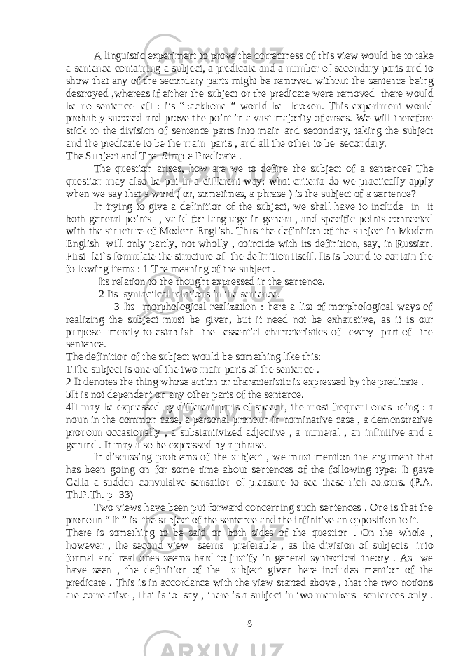  A linguistic experiment to prove the correctness of this view would be to take a sentence containing a subject, a predicate and a number of secondary parts and to show that any of the secondary parts might be removed without the sentence being destroyed ,whereas if either the subject or the predicate were removed there would be no sentence left : its “backbone ” would be broken. This experiment would probably succeed and prove the point in a vast majority of cases. We will therefore stick to the division of sentence parts into main and secondary, taking the subject and the predicate to be the main parts , and all the other to be secondary. The Subject and The Simple Predicate . The question arises, how are we to define the subject of a sentence? The question may also be put in a different way: what criteria do we practically apply when we say that a word ( or, sometimes, a phrase ) is the subject of a sentence? In trying to give a definition of the subject, we shall have to include in it both general points , valid for language in general, and specific points connected with the structure of Modern English. Thus the definition of the subject in Modern English will only partly, not wholly , coincide with its definition, say, in Russian. First let`s formulate the structure of the definition itself. Its is bound to contain the following items : 1 The meaning of the subject . Its relation to the thought expressed in the sentence. 2 Its syntactical relations in the sentence. 3 Its morphological realization : here a list of morphological ways of realizing the subject must be given, but it need not be exhaustive, as it is our purpose merely to establish the essential characteristics of every part of the sentence. The definition of the subject would be something like this: 1The subject is one of the two main parts of the sentence . 2 It denotes the thing whose action or characteristic is expressed by the predicate . 3It is not dependent on any other parts of the sentence. 4It may be expressed by different parts of speech, the most frequent ones being : a noun in the common case, a personal pronoun in nominative case , a demonstrative pronoun occasionally , a substantivized adjective , a numeral , an infinitive and a gerund . It may also be expressed by a phrase. In discussing problems of the subject , we must mention the argument that has been going on for some time about sentences of the following type: It gave Celia a sudden convulsive sensation of pleasure to see these rich colours. (P.A. Th.P.Th. p- 33) Two views have been put forward concerning such sentences . One is that the pronoun “ It ” is the subject of the sentence and the infinitive an opposition to it. There is something to be said on both sides of the question . On the whole , however , the second view seems preferable , as the division of subjects into formal and real ones seems hard to justify in general syntactical theory . As we have seen , the definition of the subject given here includes mention of the predicate . This is in accordance with the view started above , that the two notions are correlative , that is to say , there is a subject in two members sentences only . 8 