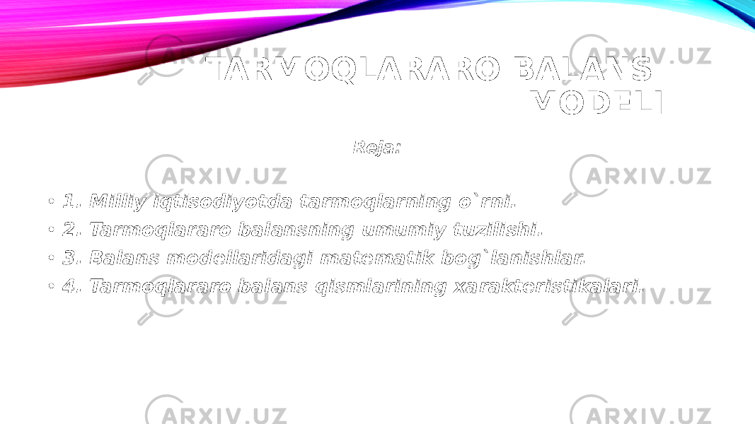 TARMOQLARARO BALANS MODELI Reja: • 1. Milliy iqtisodiyotda tarmoqlarning o`rni. • 2. Tarmoqlararo balansning umumiy tuzilishi. • 3. Balans modellaridagi matematik bog`lanishlar. • 4. Tarmoqlararo balans qismlarining xarakteristikalari. 