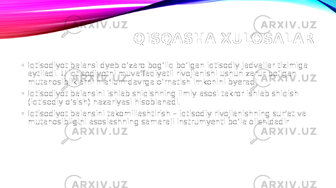 QISQASHA XULOSALAR • Iqtisodiyot balansi dyeb o‘zaro bog‘liq bo‘lgan iqtisodiy jadvallar tizimiga aytiladi. U iqtisodiyotni muvaffaqiyatli rivojlanishi ushun zarur bo‘lgan mutanosibliklarni ma’lum davrga o‘rnatish imkonini byeradi. • Iqtisodiyot balansini ishlab shiqishning ilmiy asosi takror ishlab shiqish (iqtisodiy o‘sish) nazariyasi hisoblanadi. • Iqtisodiyot balansini takomillashtirish – iqtisodiy rivojlanishning sur’at va mutanosibligini asoslashning samarali instrumyenti bo‘la olishidadir 