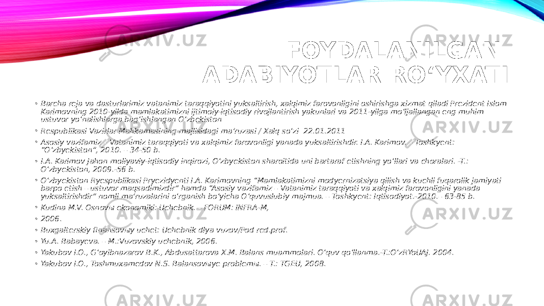 FOYDALANILGAN ADABIYOTLAR RO‘YXATI • Barcha reja va dasturlarimiz vatanimiz taraqqiyotini yuksaltirish, xalqimiz farovonligini oshirishga xizmat qiladi Prezident Islom Karimovning 2010-yilda mamlakatimizni ijtimoiy-iqtisodiy rivojlantirish yakunlari va 2011-yilga mo‘ljallangan eng muhim ustuvor yo‘nalishlarga bag‘ishlangan O‘zbekiston • Respublikasi Vazirlar Mahkamasining majlisidagi ma’ruzasi / Xalq so‘zi 22.01.2011 • Asosiy vazifamiz – Vatanimiz taraqqiyoti va xalqimiz farovonligi yanada yuksaltirishdir. I.A. Karimov. – Toshkyent: “O‘zbyekiston”, 2010. – 34-50 b. • I.A. Karimov Jahon moliyaviy-iqtisodiy inqirozi, O‘zbyekiston sharoitida uni bartaraf etishning yo‘llari va choralari. -T.: O‘zbyekiston, 2009.-56 b. • O‘zbyekiston Ryespublikasi Pryezidyenti I.A. Karimovning “Mamlakatimizni modyernizatsiya qilish va kuchli fuqarolik jamiyati barpo etish – ustuvor maqsadimizdir” hamda “Asosiy vazifamiz – Vatanimiz taraqqiyoti va xalqimiz farovonligini yanada yuksaltirishdir” nomli ma’ruzalarini o‘rganish bo‘yicha O‘quvuslubiy majmua. – Toshkyent: Iqtisodiyot.-2010.– 63-85 b. • Kudina M.V. Osnovы ekonomiki: Uchebnik. – FORUM: INFRA-M, • 2006. • Buxgalterskiy finansovыy uchet: Uchebnik dlya vuzov/Pod red.prof. • Yu.A. Babayeva. – M.:Vuzovskiy uchebnik, 2006. • Yakubov I.O., G‘oyibnazarov B.K., Abdusattarova X.M. Balans muammolari. O‘quv qo‘llanma.-T.:O‘zRYoUAJ. 2004. • Yakubov I.O., Toshmuxamedov N.S. Balansovыye problemы. – T.: TGEU, 2008. 