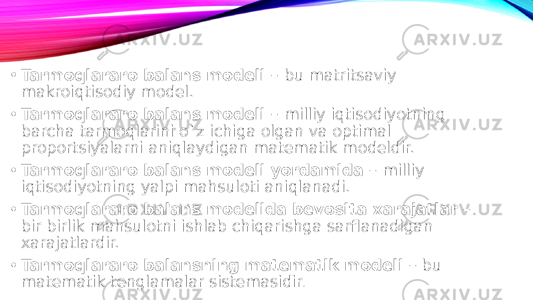 • Tarmoqlararo balans modeli – bu matritsaviy makroiqtisodiy model. • Tarmoqlararo balans modeli – milliy iqtisodiyotning barcha tarmoqlarini o`z ichiga olgan va optimal proportsiyalarni aniqlaydigan matematik modeldir. • Tarmoqlararo balans modeli yordamida – milliy iqtisodiyotning yalpi mahsuloti aniqlanadi. • Tarmoqlararo balans modelida bevosita xarajatlar – bir birlik mahsulotni ishlab chiqarishga sarflanadigan xarajatlardir. • Tarmoqlararo balansning matematik modeli – bu matematik tenglamalar sistemasidir . 