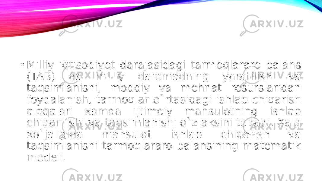 • Milliy iqtisodiyot darajasidagi tarmoqlararo balans (TAB) da milliy daromadning yaratilishi va taqsimlanishi, moddiy va mehnat resurslaridan foydalanish, tarmoqlar o`rtasidagi ishlab chiqarish aloqalari xamda ijtimoiy mahsulotning ishlab chiqarilishi va taqsimlanishi o`z aksini topadi. Xalq xo`jaligida mahsulot ishlab chiqarish va taqsimlanishi tarmoqlararo balansining matematik modeli. 