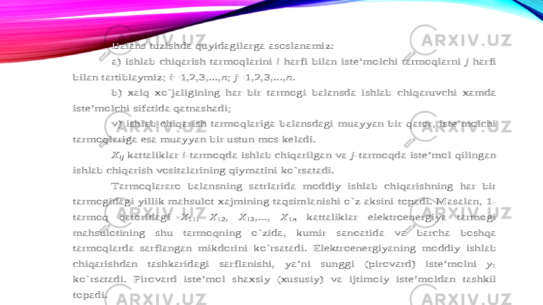 Balans tuzishda quyidagilarga asoslanamiz : a ) ishlab chiqarish tarmoqlarini i harfi bilan iste’molchi tarmoqlarni j harfi bilan tartiblaymiz ; i=1,2,3,..., n ; j=1,2,3,..., n . b ) xalq xo`jaligin ing har bir tarmogi balansda ishlab chiqaruvchi xamda iste’molchi sifatida qatnashadi ; v ) ishlab chiqarish tarmoqlariga balansdagi muayyan bir qator , iste’molchi tarmoqlariga esa muayyan bir ustun mos keladi . X ij kattaliklar i-tarmoqda ishlab chiqarilgan v a j-tarmoqda iste’mol qilingan ishlab chiqarish vositalarining qiymatini ko`rsatadi . Tarmoqlararo balansning satrlarida moddiy ishlab chiqarishning har bir tarmogidagi yillik mahsulot xajmining taqsimlanishi o`z aksini topadi . Masalan , 1 - tarmoq qatoridagi X 11 , X 12 , X 13 ,..., X 1n kattaliklar elektroenergiya tarmogi mahsulotining shu tarmoqning o`zida , kumir sanoatida va barcha boshqa tarmoqlarda sarflangan mikdorini ko`rsatadi . Elektroenergiyaning moddiy ishlab chiqarishdan tashkaridagi sarflanishi , ya’ni sun ggi (pirovard ) iste’molni y1 ko`rsatadi . Pirovard iste’mol shaxsiy (xususiy ) va ijtimoiy iste’moldan tashkil topadi . 