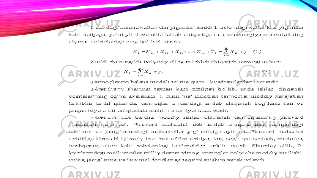 1 -satrdagi barcha kattaliklar yigindisi xuddi 1 -ustundagi kattaliklar yigindisi kabi natijaga , ya’ni yil davomida ishlab chiqarilgan elektr oenergiya mahsulotining qiymat ko`rinishiga teng bo`lishi kerak : X X X X X Y X y n ij j n i 1 11 12 13 1 1 1          ... (1) Xuddi shuningdek ixtiyoriy olingan ishlab chiqarish tarmogi uchun : X X y i ij j n i    1 (2) T armoqlararo balans modeli to` rtta qism - kvadrantlardan iboratd ir . 1 -kvadrant shaxmat taxtasi kabi tuzilgan bo`lib , unda ishlab chiqarish vositalarining o q imi akslanadi . 1 qism ma’lumotlari tarmoqlar moddiy xarajatlari tarkibini tahlil qilishda , tarmoqlar o`rtasidagi ishlab chiqarish bog`lanishlari va proportsiyalarin i aniqlashda mu h im ahamiyat kasb etadi . 2 -kvadrantda barcha moddiy ishlab chiqarish tarmoqlarining pirovard mahsuloti ko`rinadi . Pirovard mahsulot deb ishlab chiqarishdan tash q aridagi iste’mol va jam g` armadagi mahsulotlar yi g` indisiga aytiladi . Pirovard ma hsulot tarkibiga kiruvchi ijtimoiy iste’mol ta’lim tarbiya , fan , so g` li q ni saqlash , mudofaa , boshqaruv , sport kabi so h alardagi iste’moldan tarkib topadi . Shunday qilib , 2 - kvadrantdagi ma’lumotlar milliy daromadning tarmoqlar bo`yicha moddiy tuzilishi , unin g jam g` arma va iste’mol fondlariga taqsimlanishini xarakterlaydi . 