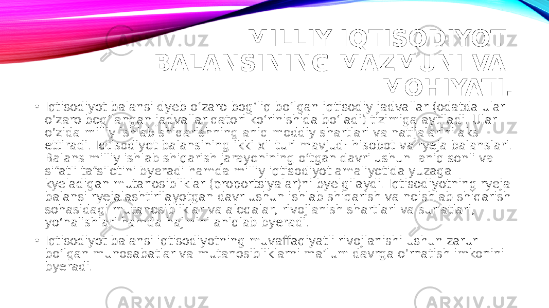 MILLIY IQTISODIYOT BALANSINING MAZMUNI VA MOHIYATI. • Iqtisodiyot balansi dyeb o‘zaro bog‘liq bo‘lgan iqtisodiy jadvallar (odatda ular o‘zaro bog‘langan jadvallar qatori ko‘rinishida bo‘ladi) tizimiga aytiladi. Ular o‘zida milliy ishlab shiqarishning aniq moddiy shartlari va natijalarini aks ettiradi. Iqtisodiyot balansining ikki xil turi mavjud: hisobot va ryeja balanslari. Balans milliy ishlab shiqarish jarayonining o‘tgan davri ushun aniq sonli va sifatli tafsilotini byeradi hamda milliy iqtisodiyot amaliyotida yuzaga kyeladigan mutanosibliklar (proportsiyalar)ni byelgilaydi. Iqtisodiyotning ryeja balansi ryejalashtirilayotgan davr ushun ishlab shiqarish va noishlab shiqarish sohasidagi mutanosibliklar va aloqalar, rivojlanish shartlari va sur’atlari, yo‘nalishlari hamda hajmini aniqlab byeradi. • Iqtisodiyot balansi iqtisodiyotning muvaffaqiyatli rivojlanishi ushun zarur bo‘lgan munosabatlar va mutanosibliklarni ma’lum davrga o‘rnatish imkonini byeradi. 