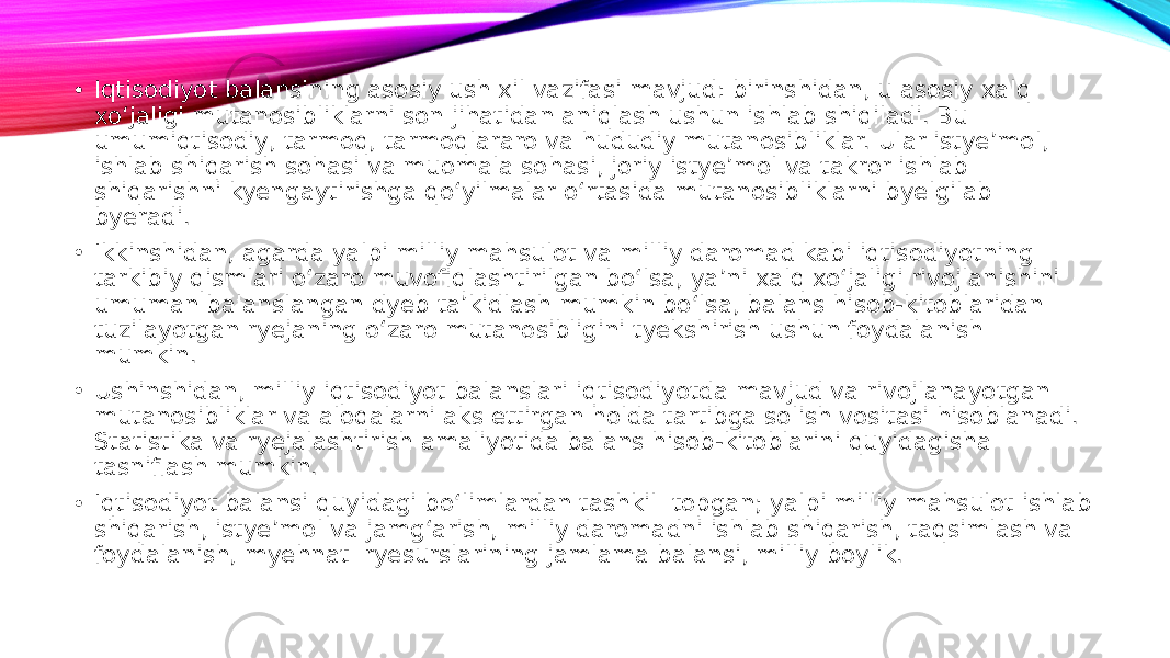 • Iqtisodiyot balansining asosiy ush xil vazifasi mavjud: birinshidan, u asosiy xalq xo‘jaligi mutanosibliklarni son jihatidan aniqlash ushun ishlab shiqiladi. Bu umumiqtisodiy, tarmoq, tarmoqlararo va hududiy mutanosibliklar. Ular istye’mol, ishlab shiqarish sohasi va muomala sohasi, joriy istye’mol va takror ishlab shiqarishni kyengaytirishga qo‘yilmalar o‘rtasida mutanosibliklarni byelgilab byeradi. • Ikkinshidan, agarda yalpi milliy mahsulot va milliy daromad kabi iqtisodiyotning tarkibiy qismlari o‘zaro muvofiqlashtirilgan bo‘lsa, ya’ni xalq xo‘jaligi rivojlanishini umuman balanslangan dyeb ta’kidlash mumkin bo‘lsa, balans hisob-kitoblaridan tuzilayotgan ryejaning o‘zaro mutanosibligini tyekshirish ushun foydalanish mumkin. • Ushinshidan, milliy iqtisodiyot balanslari iqtisodiyotda mavjud va rivojlanayotgan mutanosibliklar va aloqalarni aks ettirgan holda tartibga solish vositasi hisoblanadi. Statistika va ryejalashtirish amaliyotida balans hisob-kitoblarini quyidagisha tasniflash mumkin. • Iqtisodiyot balansi quyidagi bo‘limlardan tashkil topgan; yalpi milliy mahsulot ishlab shiqarish, istye’mol va jamg‘arish, milliy daromadni ishlab shiqarish, taqsimlash va foydalanish, myehnat ryesurslarining jamlama balansi, milliy boylik. 