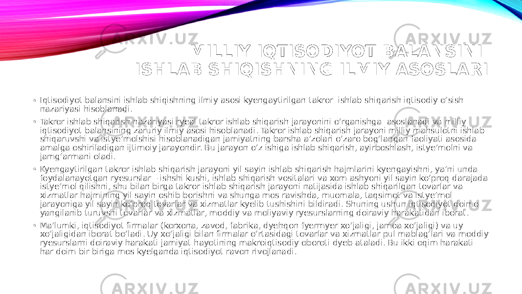 MILLIY IQTISODIYOT BALANSINI ISHLAB SHIQISHNING ILMIY ASOSLARI • Iqtisodiyot balansini ishlab shiqishning ilmiy asosi kyengaytirilgan takror ishlab shiqarish iqtisodiy o‘sish nazariyasi hisoblanadi. • Takror ishlab shiqarish nazariyasi ryeal takror ishlab shiqarish jarayonini o‘rganishga asoslanadi va milliy iqtisodiyot balansining zaruriy ilmiy asosi hisoblanadi. Takror ishlab shiqarish jarayoni milliy mahsulotni ishlab shiqaruvshi va istye’molshisi hisoblanadigan jamiyatning barsha a’zolari o‘zaro bog‘langan faoliyati asosida amalga oshiriladigan ijtimoiy jarayondir. Bu jarayon o‘z ishiga ishlab shiqarish, ayirboshlash, istye’molni va jamg‘armani oladi. • Kyengaytirilgan takror ishlab shiqarish jarayoni yil sayin ishlab shiqarish hajmlarini kyengayishni, ya’ni unda foydalanayotgan ryesurslar – ishshi kushi, ishlab shiqarish vositalari va xom ashyoni yil sayin ko‘proq darajada istye’mol qilishni, shu bilan birga takror ishlab shiqarish jarayoni natijasida ishlab shiqarilgan tovarlar va xizmatlar hajmining yil sayin oshib borishni va shunga mos ravishda, muomala, taqsimot va istye’mol jarayoniga yil sayin ko‘proq tovarlar va xizmatlar kyelib tushishini bildiradi. Shuning ushun iqtisodiyot doimo yangilanib turuvshi tovarlar va xizmatlar, moddiy va moliyaviy ryesurslarning doiraviy harakatidan iborat. • Ma’lumki, iqtisodiyot firmalar (korxona, zavod, fabrika, dyehqon-fyermyer xo‘jaligi, jamoa xo‘jaligi) va uy xo‘jaligidan iborat bo‘ladi. Uy xo‘jaligi bilan firmalar o‘rtasidagi tovarlar va xizmatlar pul mablag‘lari va moddiy ryesurslarni doiraviy harakati jamiyat hayotining makroiqtisodiy oboroti dyeb ataladi. Bu ikki oqim harakati har doim bir-biriga mos kyelganda iqtisodiyot ravon rivojlanadi. 