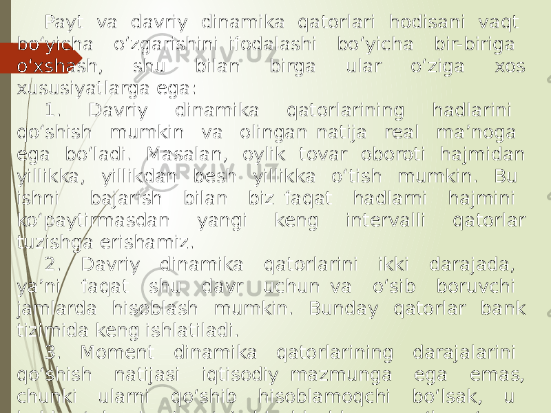 Payt va davriy dinamika qatorlari hodisani vaqt bo‘yicha o‘zgarishini ifodalashi bo‘yicha bir-biriga o‘xshash, shu bilan birga ular o‘ziga xos xususiyatlarga ega: 1. Davriy dinamika qatorlarining hadlarini qo‘shish mumkin va olingan natija real ma’noga ega bo‘ladi. Masalan, oylik tovar oboroti hajmidan yillikka, yillikdan besh yillikka o‘tish mumkin. Bu ishni bajarish bilan biz faqat hadlarni hajmini ko‘paytirmasdan yangi keng intervalli qatorlar tuzishga erishamiz. 2. Davriy dinamika qatorlarini ikki darajada, ya’ni faqat shu davr uchun va o‘sib boruvchi jamlarda hisoblash mumkin. Bunday qatorlar bank tizimida keng ishlatiladi. 3. Moment dinamika qatorlarining darajalarini qo‘shish natijasi iqtisodiy mazmunga ega emas, chunki ularni qo‘shib hisoblamoqchi bo‘lsak, u holda takroriy (qayta) hisoblashlarga yo‘l qo‘ygan bo‘lamiz. 