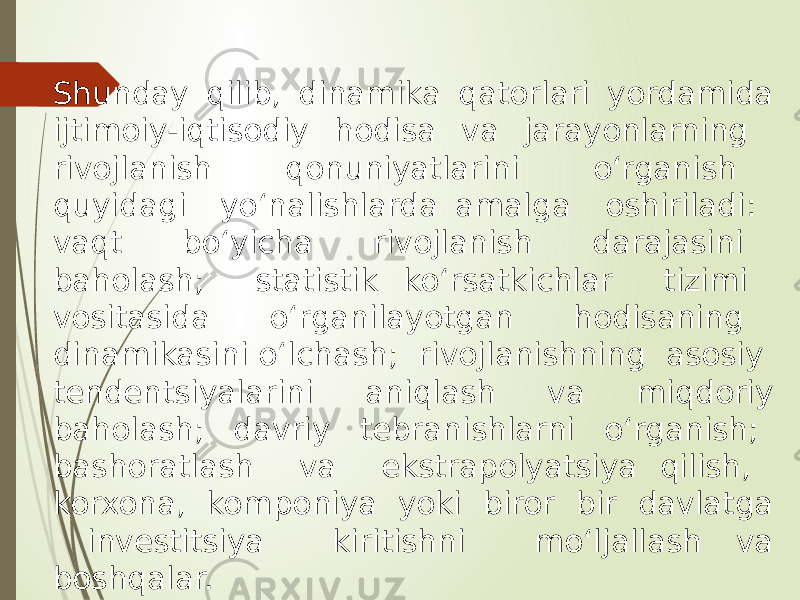 Shunday qilib, dinamika qatorlari yordamida ijtimoiy-iqtisodiy hodisa va jarayonlarning rivojlanish qonuniyatlarini o‘rganish quyidagi yo‘nalishlarda amalga oshiriladi: vaqt bo‘yicha rivojlanish darajasini baholash; statistik ko‘rsatkichlar tizimi vositasida o‘rganilayotgan hodisaning dinamikasini o‘lchash; rivojlanishning asosiy tendentsiyalarini aniqlash va miqdoriy baholash; davriy tebranishlarni o‘rganish; bashoratlash va ekstrapolyatsiya qilish, korxona, komponiya yoki biror bir davlatga investitsiya kiritishni mo‘ljallash va boshqalar. 