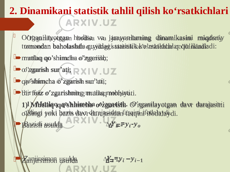 O’rganilayotgan hodisa va jarayonlarning dinamikasini miqdoriy tomondan baholashda quyidagi statistik ko’rsatkichlar qo’llaniladi:  mutlaq qo’shimcha o’zgarish;  o’zgarish sur’ati;  qo’shimcha o’zgarish sur’ati;  bir foiz o’zgarishning mutlaq mohiyati. 1) Mutlaq qo’shimcha o’zgarish. O’rganilayotgan davr darajasini oldingi yoki bazis davr darajasidan farqini ifodalaydi.  Bazisli usulda ∆ =-  Zanjirsimon usulda ∆ = –   2. Dinamikani statistik tahlil qilish ko‘rsatkichlari 