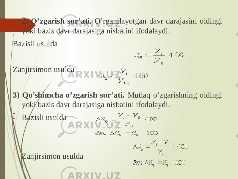 2 ) O’zgarish sur’ati. O’rganilayotgan davr darajasini oldingi yoki bazis davr darajasiga nisbatini ifodalaydi. Bazisli usulda Zanjirsimon usulda 3) Qo’shimcha o’zgarish sur’ati. Mutlaq o’zgarishning oldingi yoki bazis davr darajasiga nisbatini ifodalaydi.  Bazisli usulda  Zanjirsimon usulda 100 0 6   У У R i 100 1 3   i i У У R 100 100 0 0        б б i б R R ёки У У У R 100 100 1 1      з з i i i з RRёки У УУ R 