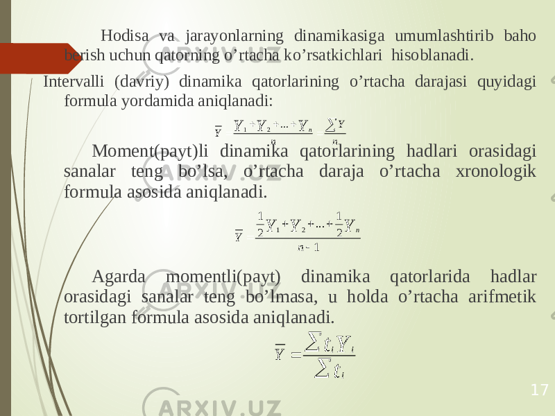  Hodisa va jarayonlarning dinamikasiga umumlashtirib baho berish uchun qatorning o’rtacha ko’rsatkichlari hisoblanadi. Intervalli (davriy) dinamika qatorlarining o’rtacha darajasi quyidagi formula yordamida aniqlanadi: Moment(payt)li dinamika qatorlarining hadlari orasidagi sanalar teng bo’lsa, o’rtacha daraja o’rtacha xronologik formula asosida aniqlanadi. Agarda momentli(payt) dinamika qatorlarida hadlar orasidagi sanalar teng bo’lmasa, u holda o’rtacha arifmetik tortilgan formula asosida aniqlanadi. 17n Y n Y Y Y Y n       ... 2 1 1 2 1 ... 2 1 2 1      n Y Y Y Y n    t Y t i i i Y 