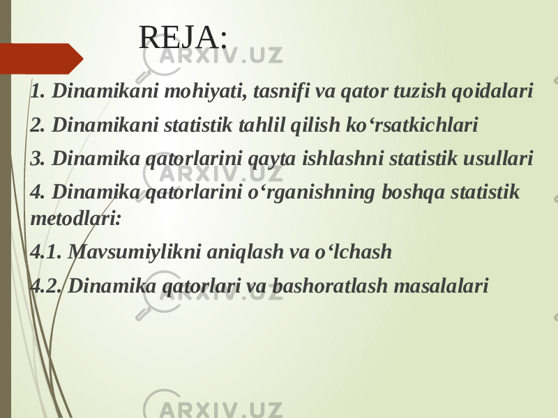 REJA: 1. Dinamikani mohiyati, tasnifi va qator tuzish qoidalari 2. Dinamikani statistik tahlil qilish ko‘rsatkichlari 3. Dinamika qatorlarini qayta ishlashni statistik usullari 4. Dinamika qatorlarini o‘rganishning boshqa statistik metodlari: 4.1. Mavsumiylikni aniqlash va o‘lchash 4.2. Dinamika qatorlari va bashoratlash masalalari 