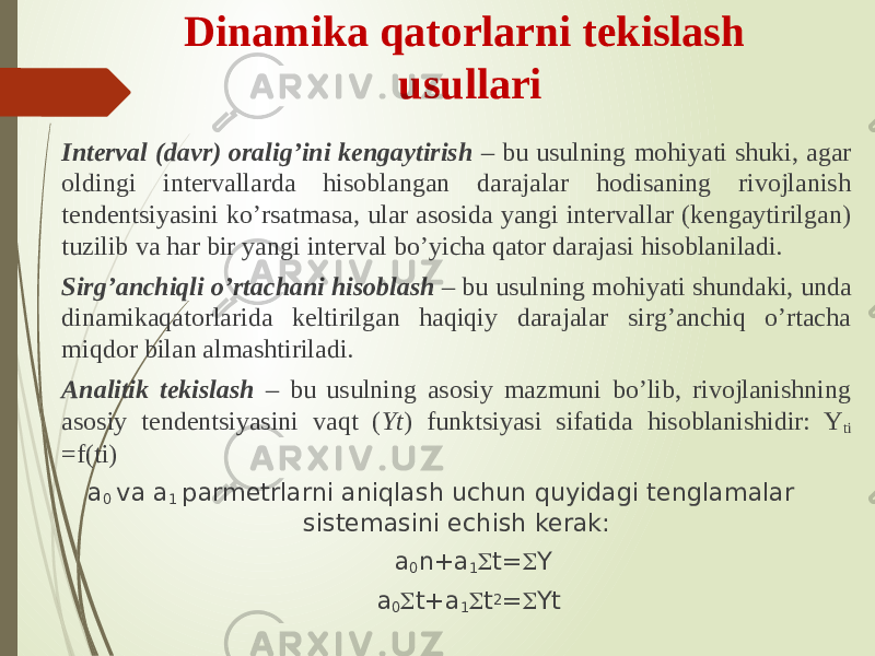 Dinamika qatorlarni tekislash usullari Interval (davr) oralig’ini kengaytirish – bu usulning mohiyati shuki, agar oldingi intervallarda hisoblangan darajalar hodisaning rivojlanish tendentsiyasini ko’rsatmasa, ular asosida yangi intervallar (kengaytirilgan) tuzilib va har bir yangi interval bo’yicha qator darajasi hisoblaniladi. Sirg’anchiqli o’rtachani hisoblash – bu usulning mohiyati shundaki, unda dinamikaqatorlarida keltirilgan haqiqiy darajalar sirg’anchiq o’rtacha miqdor bilan almashtiriladi. Analitik tekislash – bu usulning asosiy mazmuni bo’lib, rivojlanishning asosiy tendentsiyasini vaqt ( Yt ) funktsiyasi sifatida hisoblanishidir: Y ti =f(ti) a 0 va a 1 parmetrlarni aniqlash uchun quyidagi tenglamalar sistemasini echish kerak: a 0 n+a 1  t=  Y a 0  t+a 1  t 2 =  Yt 