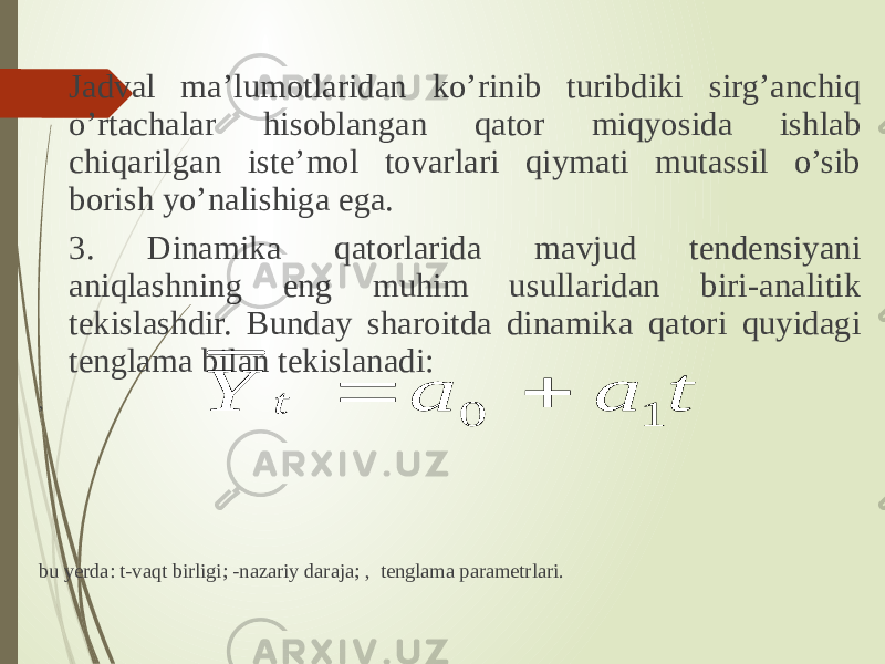 Jadval ma’lumotlaridan ko’rinib turibdiki sirg’anchiq o’rtachalar hisoblangan qator miqyosida ishlab chiqarilgan iste’mol tovarlari qiymati mutassil o’sib borish yo’nalishiga ega. 3. Dinamika qatorlarida mavjud tendensiyani aniqlashning eng muhim usullaridan biri-analitik tekislashdir. Bunday sharoitda dinamika qatori quyidagi tenglama bilan tekislanadi: , bu yerda: t-vaqt birligi; -nazariy daraja; , tenglama parametrlari. t a a Y t 1 0   