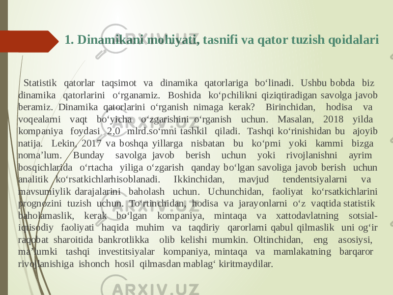 1. Dinamikani mohiyati, tasnifi va qator tuzish qoidalari Statistik qatorlar taqsimot va dinamika qatorlariga bo‘linadi. Ushbu bobda biz dinamika qatorlarini o‘rganamiz. Boshida ko‘pchilikni qiziqtiradigan savolga javob beramiz. Dinamika qatorlarini o‘rganish nimaga kerak? Birinchidan, hodisa va voqealarni vaqt bo‘yicha o‘zgarishini o‘rganish uchun. Masalan, 2018 yilda kompaniya foydasi 2,0 mlrd.so‘mni tashkil qiladi. Tashqi ko‘rinishidan bu ajoyib natija. Lekin, 2017 va boshqa yillarga nisbatan bu ko‘pmi yoki kammi bizga noma’lum. Bunday savolga javob berish uchun yoki rivojlanishni ayrim bosqichlarida o‘rtacha yiliga o‘zgarish qanday bo‘lgan savoliga javob berish uchun analitik ko‘rsatkichlarhisoblanadi. Ikkinchidan, mavjud tendentsiyalarni va mavsumiylik darajalarini baholash uchun. Uchunchidan, faoliyat ko‘rsatkichlarini prognozini tuzish uchun. To‘rtinchidan, hodisa va jarayonlarni o‘z vaqtida statistik baholamaslik, kerak bo‘lgan kompaniya, mintaqa va xattodavlatning sotsial- iqtisodiy faoliyati haqida muhim va taqdiriy qarorlarni qabul qilmaslik uni og‘ir raqobat sharoitida bankrotlikka olib kelishi mumkin. Oltinchidan, eng asosiysi, ma’lumki tashqi investitsiyalar kompaniya, mintaqa va mamlakatning barqaror rivojlanishiga ishonch hosil qilmasdan mablag‘ kiritmaydilar. 