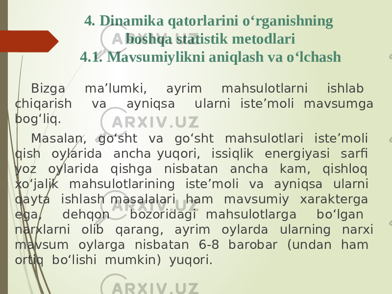 4. Dinamika qatorlarini o‘rganishning boshqa statistik metodlari 4.1. Mavsumiylikni aniqlash va o‘lchash Bizga ma’lumki, ayrim mahsulotlarni ishlab chiqarish va ayniqsa ularni iste’moli mavsumga bog‘liq. Masalan, go‘sht va go‘sht mahsulotlari iste’moli qish oylarida ancha yuqori, issiqlik energiyasi sarfi yoz oylarida qishga nisbatan ancha kam, qishloq xo‘jalik mahsulotlarining iste’moli va ayniqsa ularni qayta ishlash masalalari ham mavsumiy xarakterga ega, dehqon bozoridagi mahsulotlarga bo‘lgan narxlarni olib qarang, ayrim oylarda ularning narxi mavsum oylarga nisbatan 6-8 barobar (undan ham ortiq bo‘lishi mumkin) yuqori. 